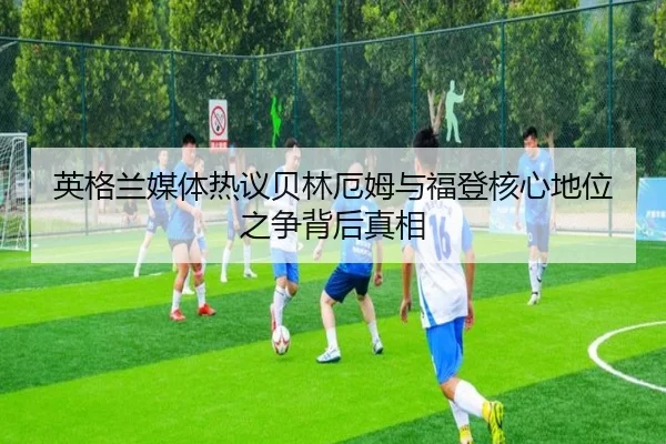 英格兰媒体热议贝林厄姆与福登核心地位之争背后真相